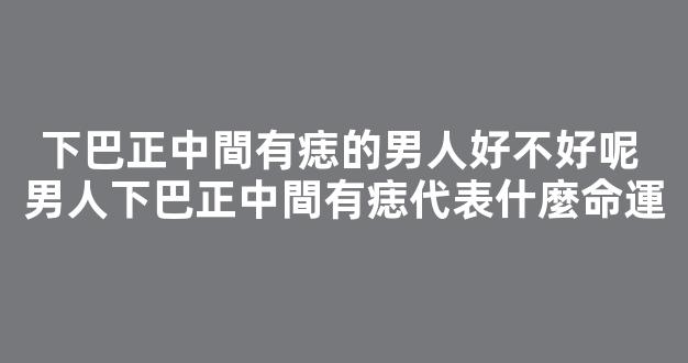 下巴正中間有痣的男人好不好呢 男人下巴正中間有痣代表什麼命運